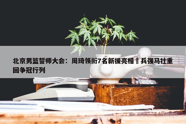 北京男篮誓师大会：周琦领衔7名新援亮相 兵强马壮重回争冠行列