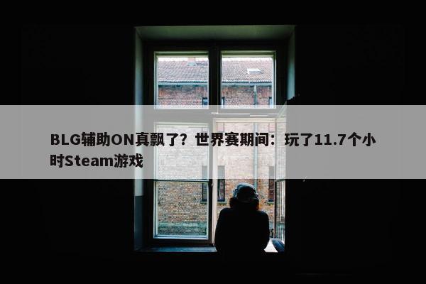 BLG辅助ON真飘了？世界赛期间：玩了11.7个小时Steam游戏