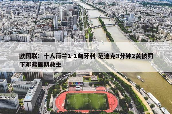 欧国联：十人荷兰1-1匈牙利 范迪克3分钟2黄被罚下邓弗里斯救主