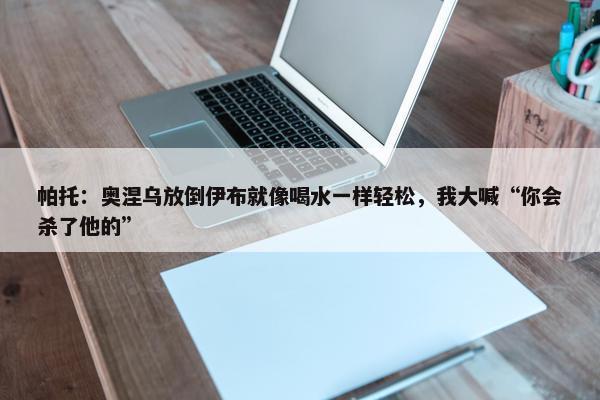 帕托：奥涅乌放倒伊布就像喝水一样轻松，我大喊“你会杀了他的”