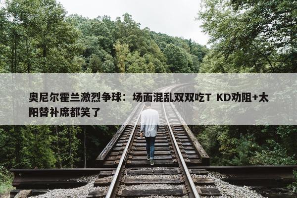 奥尼尔霍兰激烈争球：场面混乱双双吃T KD劝阻+太阳替补席都笑了