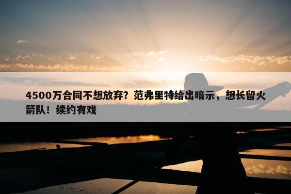 4500万合同不想放弃？范弗里特给出暗示，想长留火箭队！续约有戏