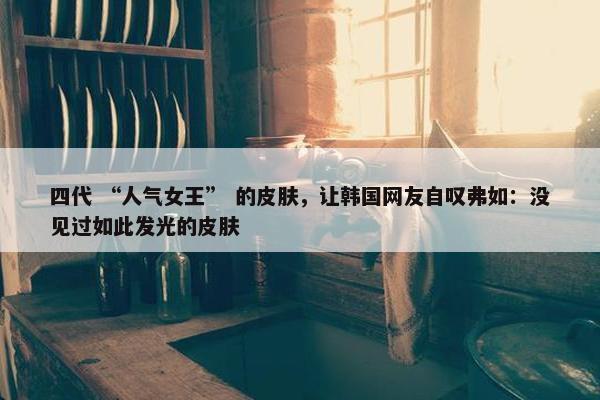 四代 “人气女王” 的皮肤，让韩国网友自叹弗如：没见过如此发光的皮肤