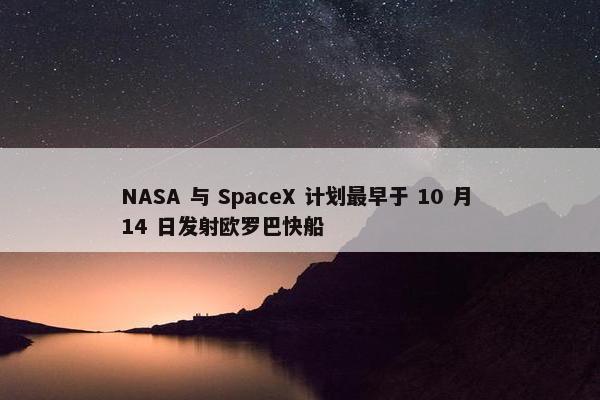 NASA 与 SpaceX 计划最早于 10 月 14 日发射欧罗巴快船