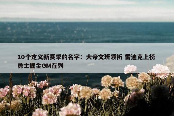 10个定义新赛季的名字：大帝文班领衔 雷迪克上榜 勇士掘金GM在列