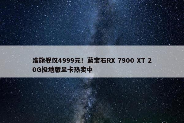 准旗舰仅4999元！蓝宝石RX 7900 XT 20G极地版显卡热卖中