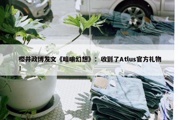 樱井政博发文《暗喻幻想》：收到了Atlus官方礼物！