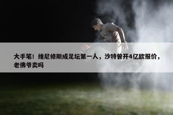 大手笔！维尼修斯成足坛第一人，沙特曾开4亿欧报价，老佛爷卖吗