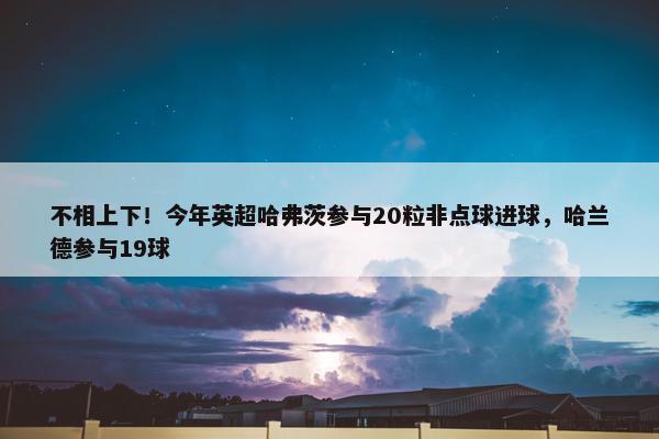 不相上下！今年英超哈弗茨参与20粒非点球进球，哈兰德参与19球