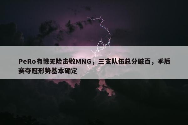 PeRo有惊无险击败MNG，三支队伍总分破百，季后赛夺冠形势基本确定