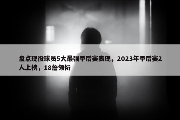 盘点现役球员5大最强季后赛表现，2023年季后赛2人上榜，18詹领衔