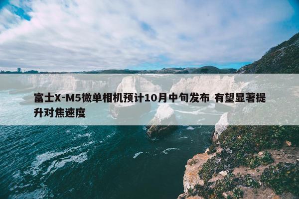 富士X-M5微单相机预计10月中旬发布 有望显著提升对焦速度