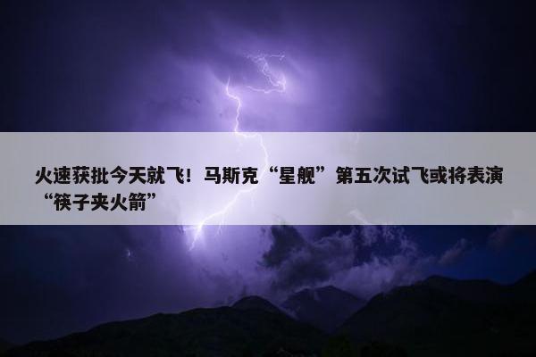 火速获批今天就飞！马斯克“星舰”第五次试飞或将表演“筷子夹火箭”