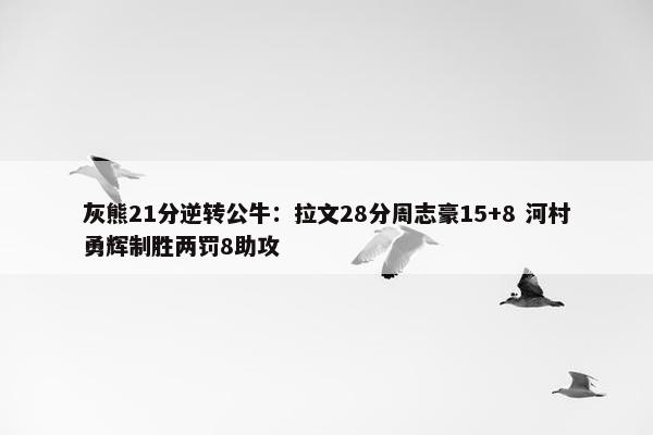 灰熊21分逆转公牛：拉文28分周志豪15+8 河村勇辉制胜两罚8助攻