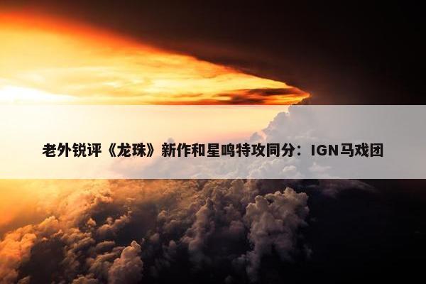 老外锐评《龙珠》新作和星鸣特攻同分：IGN马戏团