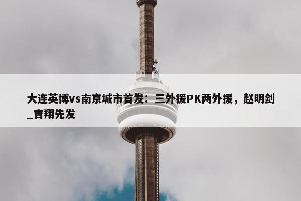 大连英博vs南京城市首发：三外援PK两外援，赵明剑_吉翔先发