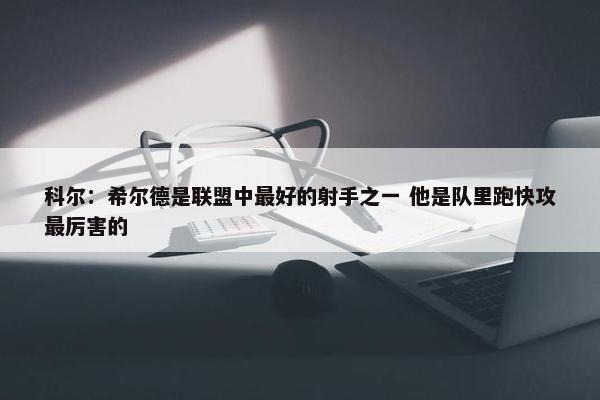 科尔：希尔德是联盟中最好的射手之一 他是队里跑快攻最厉害的