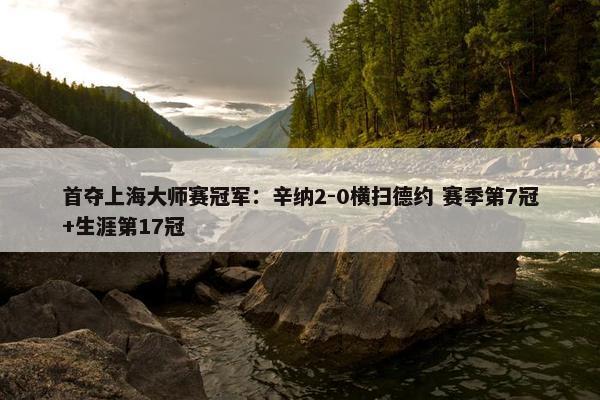 首夺上海大师赛冠军：辛纳2-0横扫德约 赛季第7冠+生涯第17冠