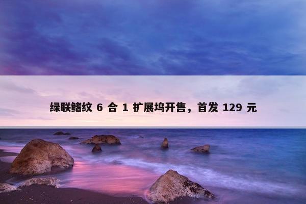 绿联鳍纹 6 合 1 扩展坞开售，首发 129 元