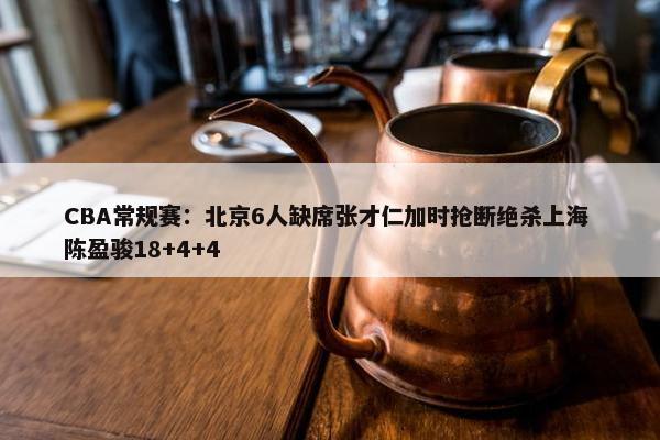 CBA常规赛：北京6人缺席张才仁加时抢断绝杀上海 陈盈骏18+4+4