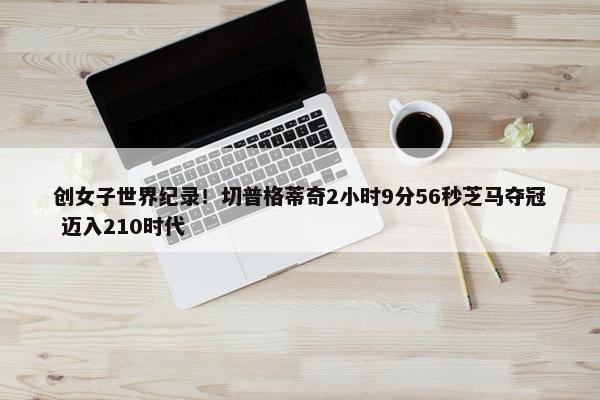 创女子世界纪录！切普格蒂奇2小时9分56秒芝马夺冠 迈入210时代