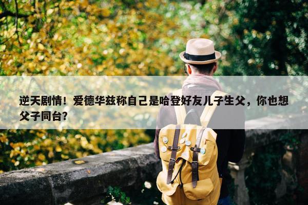 逆天剧情！爱德华兹称自己是哈登好友儿子生父，你也想父子同台？