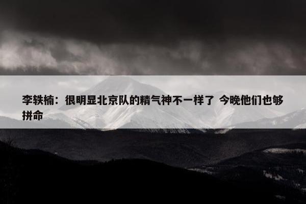 李轶楠：很明显北京队的精气神不一样了 今晚他们也够拼命