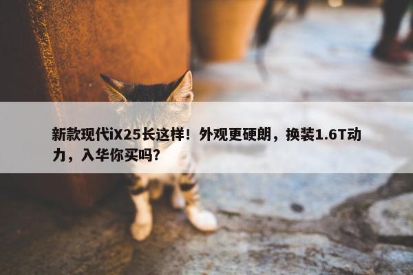 新款现代iX25长这样！外观更硬朗，换装1.6T动力，入华你买吗？