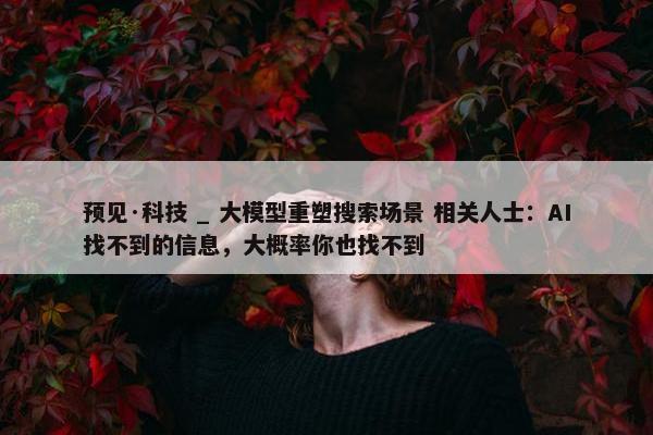 预见·科技 _ 大模型重塑搜索场景 相关人士：AI找不到的信息，大概率你也找不到