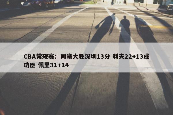 CBA常规赛：同曦大胜深圳13分 利夫22+13成功臣 佩里31+14