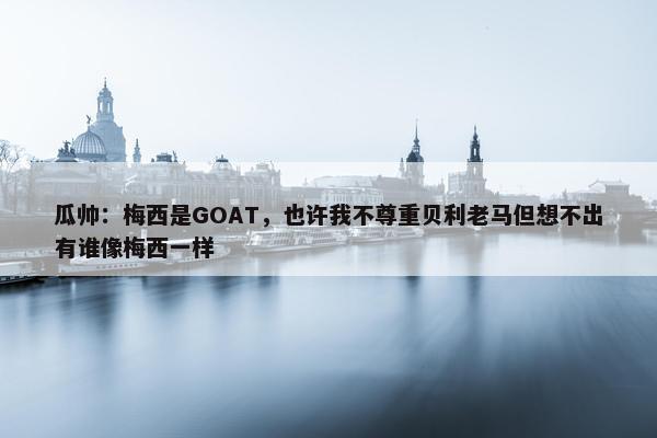 瓜帅：梅西是GOAT，也许我不尊重贝利老马但想不出有谁像梅西一样