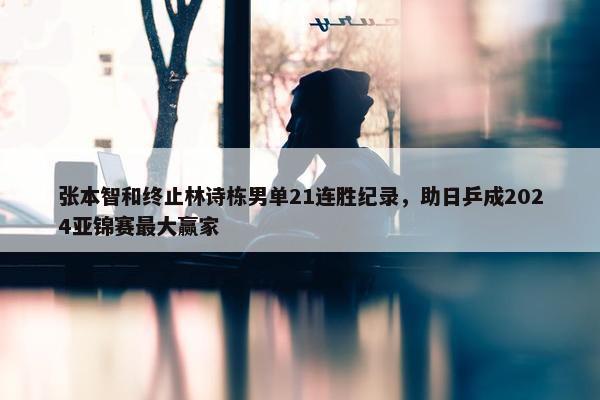 张本智和终止林诗栋男单21连胜纪录，助日乒成2024亚锦赛最大赢家