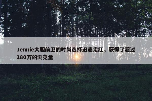 Jennie大胆前卫的时尚选择迅速走红，获得了超过280万的浏览量