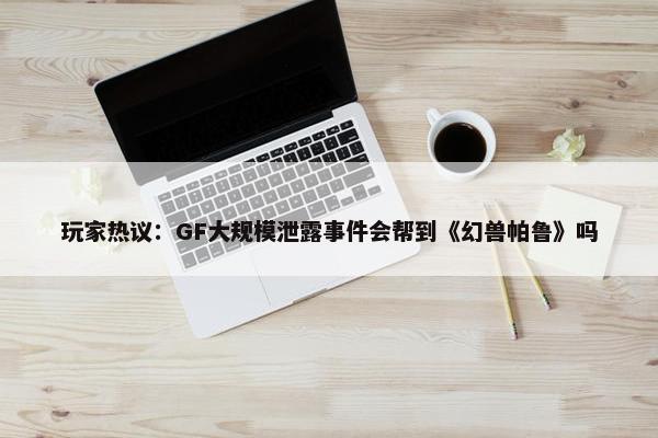 玩家热议：GF大规模泄露事件会帮到《幻兽帕鲁》吗