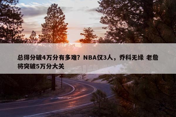 总得分破4万分有多难？NBA仅3人，乔科无缘 老詹将突破5万分大关