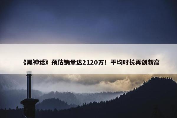 《黑神话》预估销量达2120万！平均时长再创新高