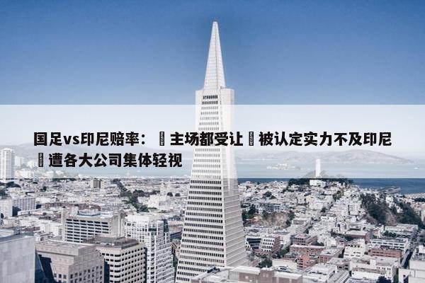 国足vs印尼赔率： 主场都受让 被认定实力不及印尼 遭各大公司集体轻视