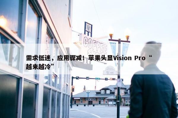 需求低迷，应用骤减！苹果头显Vision Pro“越来越冷”