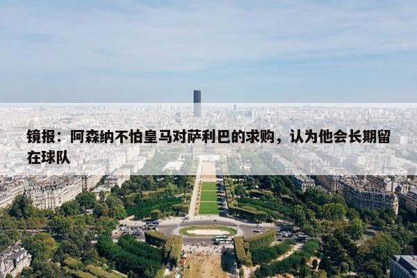 镜报：阿森纳不怕皇马对萨利巴的求购，认为他会长期留在球队