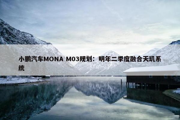 小鹏汽车MONA M03规划：明年二季度融合天玑系统