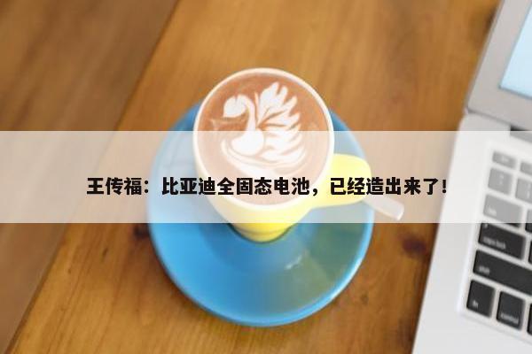 王传福：比亚迪全固态电池，已经造出来了！