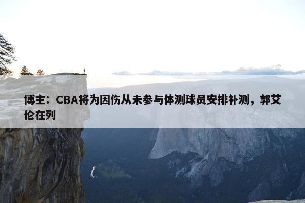 博主：CBA将为因伤从未参与体测球员安排补测，郭艾伦在列