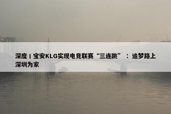 深度丨宝安KLG实现电竞联赛“三连跳” ：追梦路上深圳为家