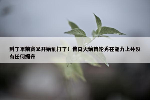 到了季前赛又开始乱打了！昔日火箭首轮秀在能力上并没有任何提升