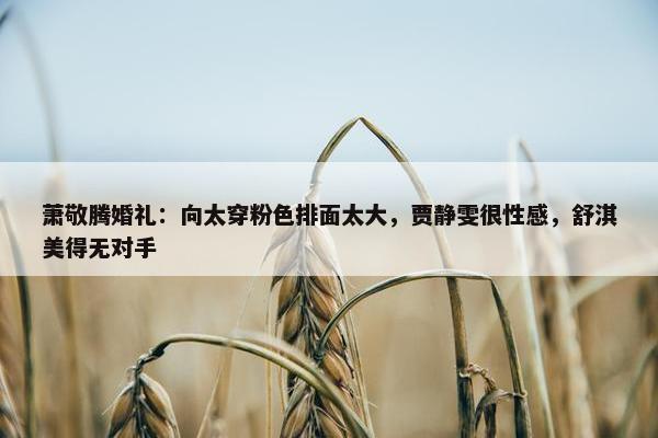 萧敬腾婚礼：向太穿粉色排面太大，贾静雯很性感，舒淇美得无对手