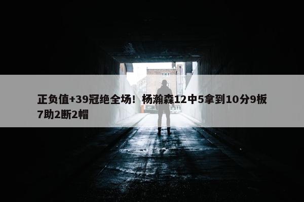 正负值+39冠绝全场！杨瀚森12中5拿到10分9板7助2断2帽