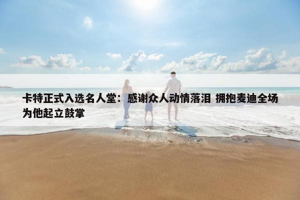 卡特正式入选名人堂：感谢众人动情落泪 拥抱麦迪全场为他起立鼓掌