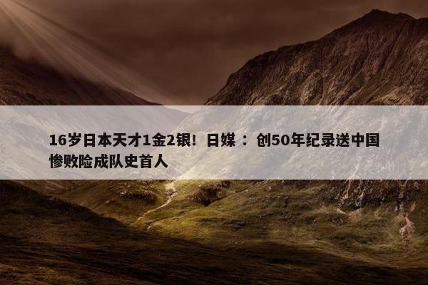 16岁日本天才1金2银！日媒 ：创50年纪录送中国惨败险成队史首人