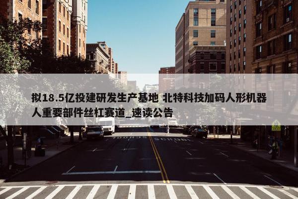 拟18.5亿投建研发生产基地 北特科技加码人形机器人重要部件丝杠赛道_速读公告