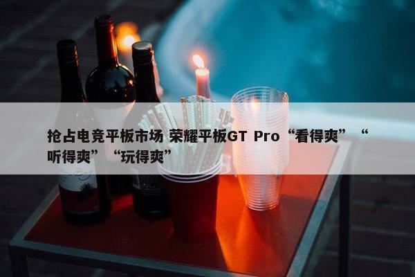 抢占电竞平板市场 荣耀平板GT Pro“看得爽”“听得爽”“玩得爽”